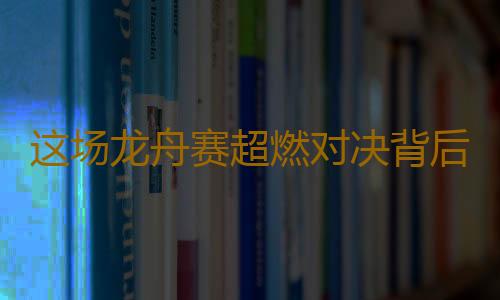 这场龙舟赛超燃对决背后，竟藏着这么多惊喜！